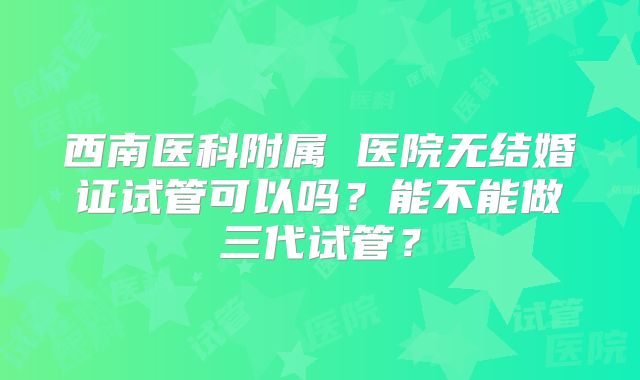 西南医科附属 医院无结婚证试管可以吗?能不能做三代试管?