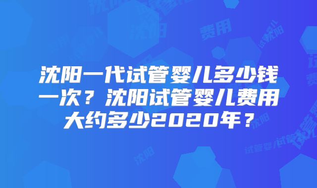 沈阳一代试管婴儿多少钱一次?沈阳试管婴儿费用大约多少2020年?