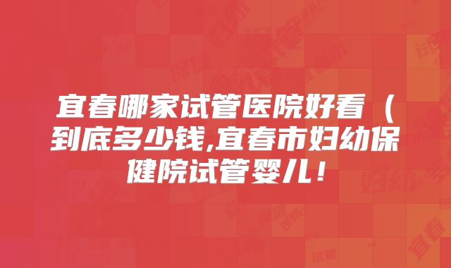 宜春哪家试管医院好看（到底多少钱,宜春市妇幼保健院试管婴儿！