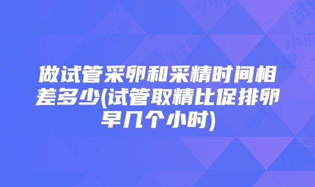 做试管采卵和采精时间相差多少(试管取精比促排卵早几个小时)