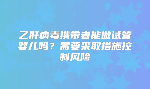 乙肝病毒携带者能做试管婴儿吗？需要采取措施控制风险