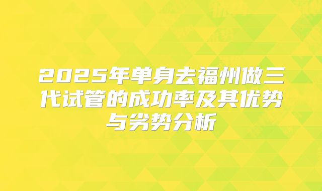 2025年单身去福州做三代试管的成功率及其优势与劣势分析