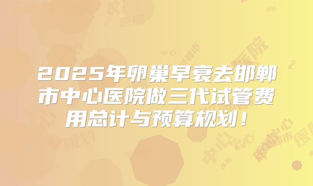 2025年卵巢早衰去邯郸市中心医院做三代试管费用总计与预算规划！