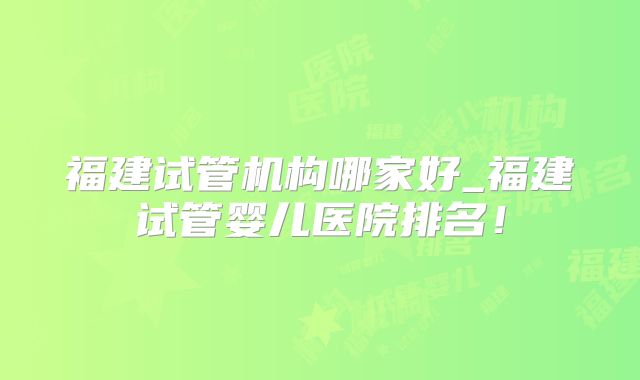 福建试管机构哪家好_福建试管婴儿医院排名！
