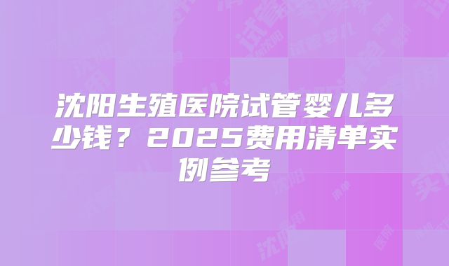 沈阳生殖医院试管婴儿多少钱?2025费用清单实例参考