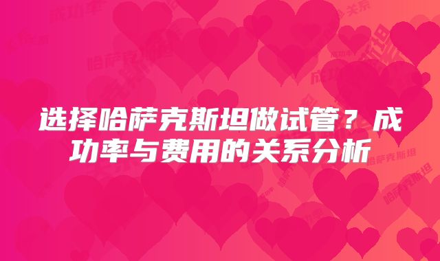 选择哈萨克斯坦做试管?成功率与费用的关系分析