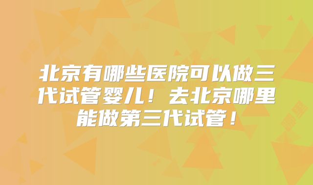 北京有哪些医院可以做三代试管婴儿！去北京哪里能做第三代试管！
