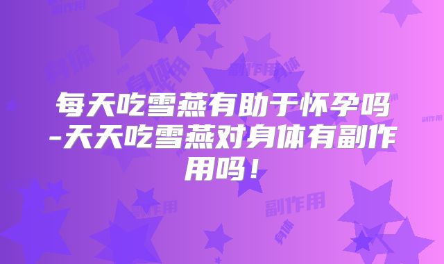 每天吃雪燕有助于怀孕吗-天天吃雪燕对身体有副作用吗！