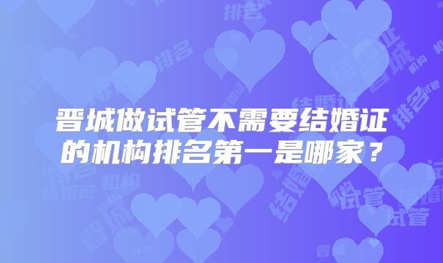 晋城做试管不需要结婚证的机构排名第一是哪家?