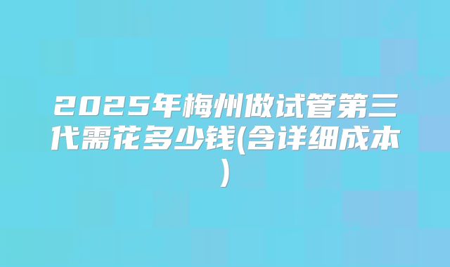 2025年梅州做试管第三代需花多少钱(含详细成本)