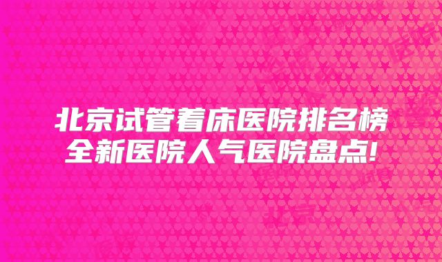 北京试管着床医院排名榜全新医院人气医院盘点!