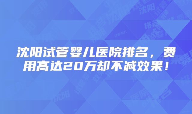 沈阳试管婴儿医院排名，费用高达20万却不减效果！
