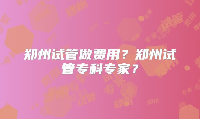 郑州试管做费用？郑州试管专科专家？