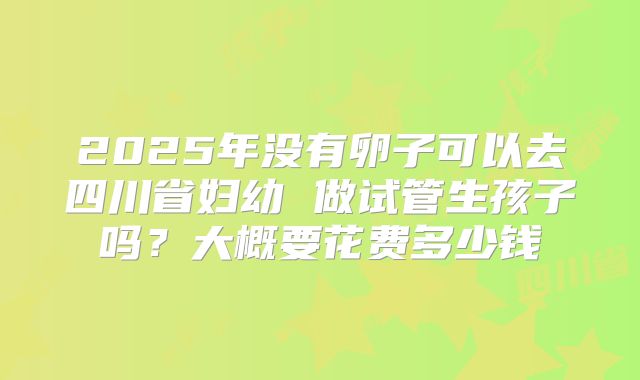 2025年没有卵子可以去四川省妇幼 做试管生孩子吗？大概要花费多少钱