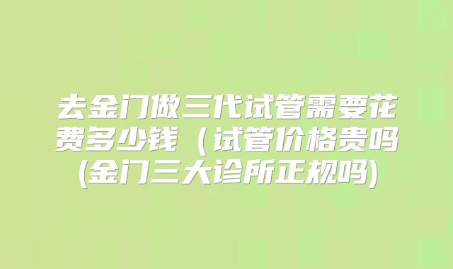 去金门做三代试管需要花费多少钱(试管价格贵吗(金门三大诊所正规吗)