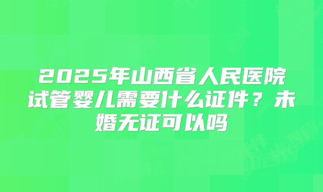 2025年山西省人民医院试管婴儿需要什么证件?未婚无证可以吗