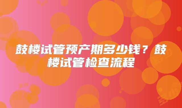 鼓楼试管预产期多少钱?鼓楼试管检查流程