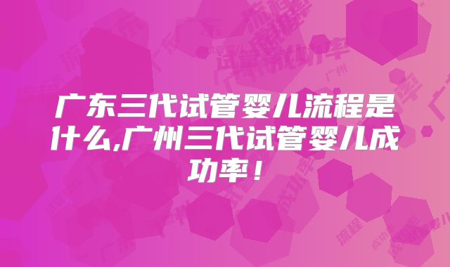 广东三代试管婴儿流程是什么,广州三代试管婴儿成功率！