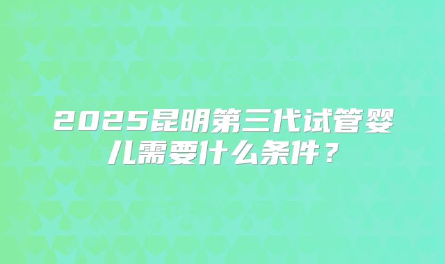 2025昆明第三代试管婴儿需要什么条件？