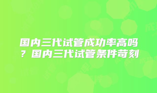 国内三代试管成功率高吗?国内三代试管条件苛刻