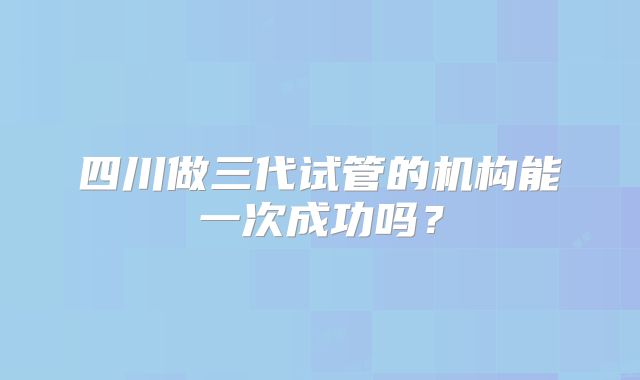 四川做三代试管的机构能一次成功吗？
