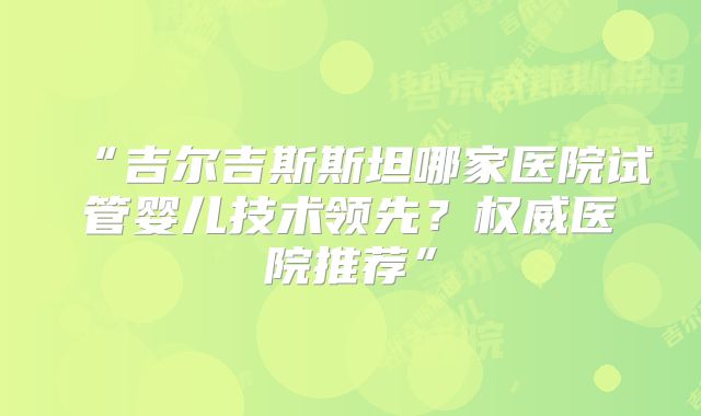 “吉尔吉斯斯坦哪家医院试管婴儿技术领先？权威医院推荐”