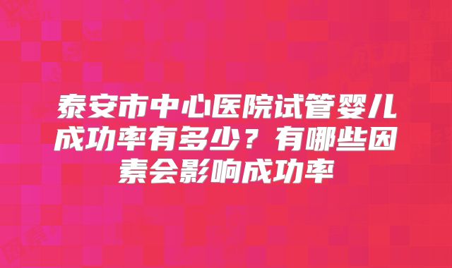 泰安市中心医院试管婴儿成功率有多少？有哪些因素会影响成功率