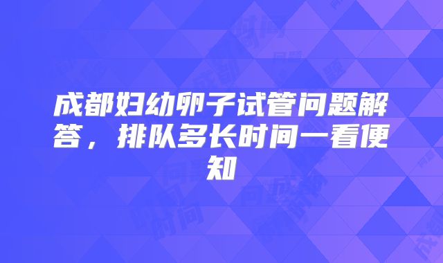 成都妇幼卵子试管问题解答，排队多长时间一看便知