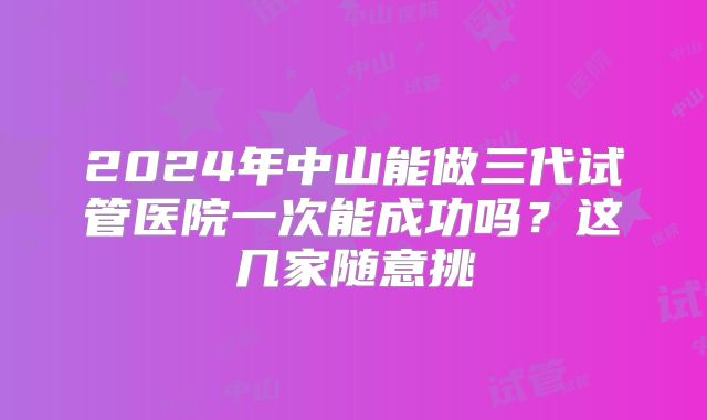 2024年中山能做三代试管医院一次能成功吗?这几家随意挑