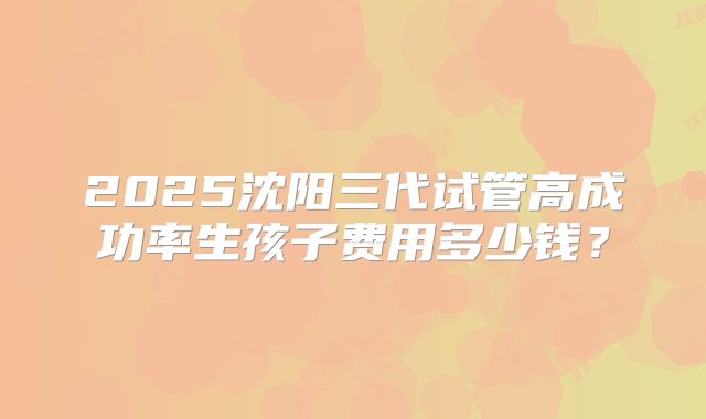 2025沈阳三代试管高成功率生孩子费用多少钱？