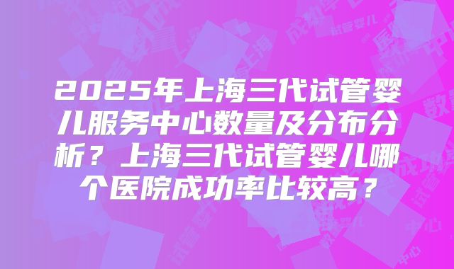 2025年上海三代试管婴儿服务中心数量及分布分析？上海三代试管婴儿哪个医院成功率比较高？