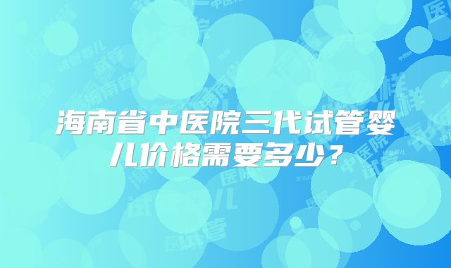 海南省中医院三代试管婴儿价格需要多少?