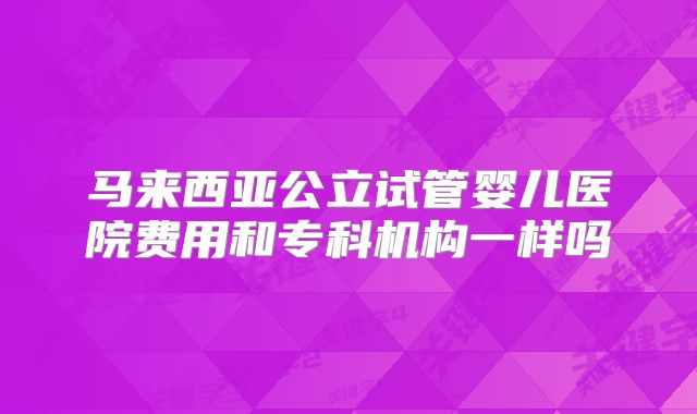马来西亚公立试管婴儿医院费用和专科机构一样吗