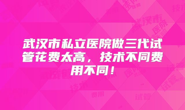 武汉市私立医院做三代试管花费太高,技术不同费用不同!