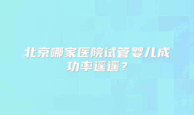 北京哪家医院试管婴儿成功率遥遥?