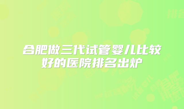 合肥做三代试管婴儿比较好的医院排名出炉