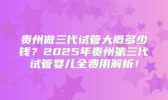 贵州做三代试管大概多少钱？2025年贵州第三代试管婴儿全费用解析！