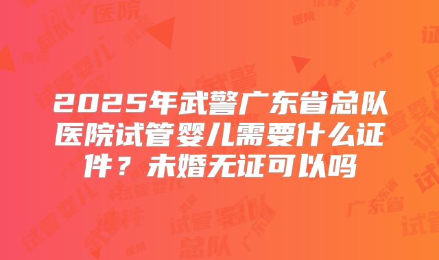 2025年武警广东省总队医院试管婴儿需要什么证件？未婚无证可以吗