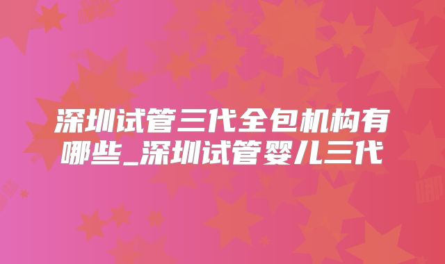 深圳试管三代全包机构有哪些_深圳试管婴儿三代