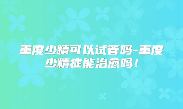 重度少精可以试管吗-重度少精症能治愈吗!