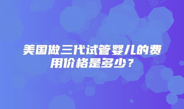 美国做三代试管婴儿的费用价格是多少?
