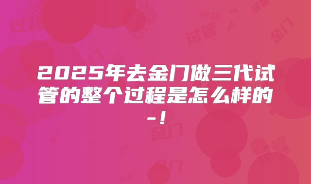 2025年去金门做三代试管的整个过程是怎么样的-！