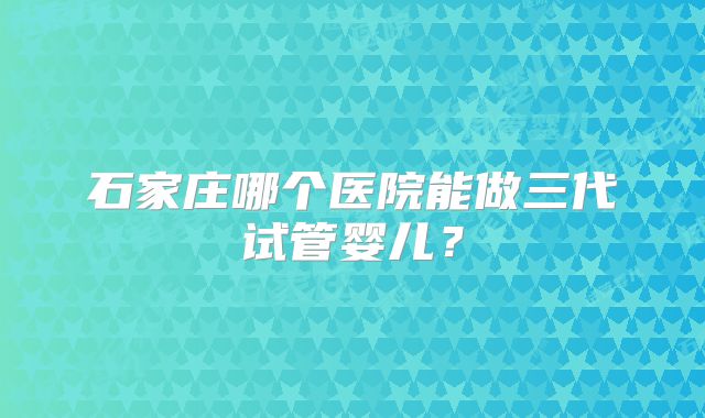 石家庄哪个医院能做三代试管婴儿?