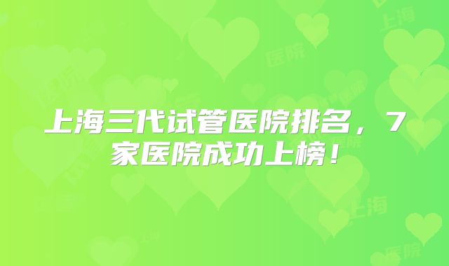 上海三代试管医院排名，7家医院成功上榜！