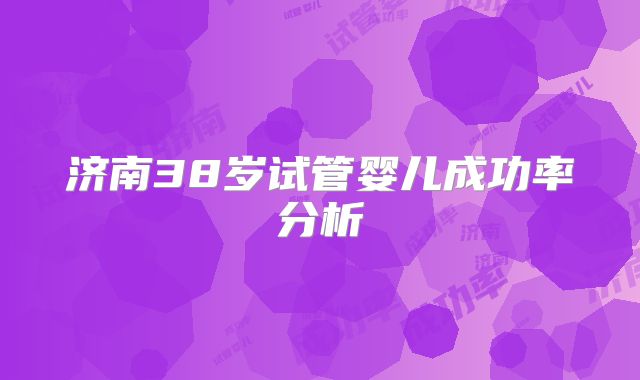 济南38岁试管婴儿成功率分析