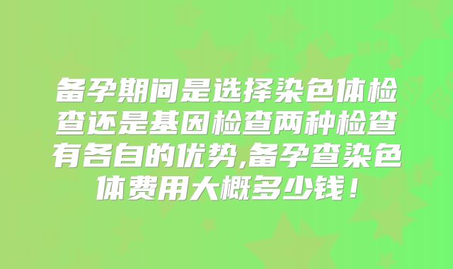 备孕期间是选择染色体检查还是基因检查两种检查有各自的优势,备孕查染色体费用大概多少钱！