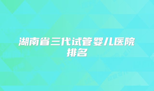 湖南省三代试管婴儿医院排名