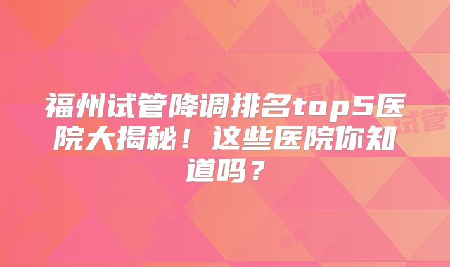 福州试管降调排名top5医院大揭秘!这些医院你知道吗?