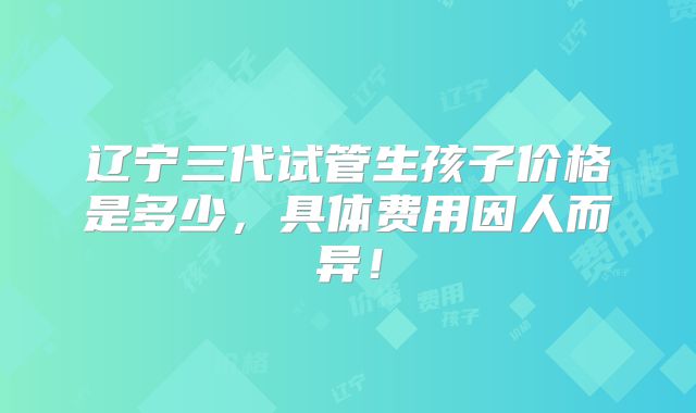 辽宁三代试管生孩子价格是多少,具体费用因人而异!