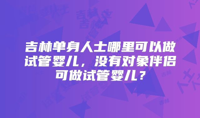 吉林单身人士哪里可以做试管婴儿，没有对象伴侣可做试管婴儿？
